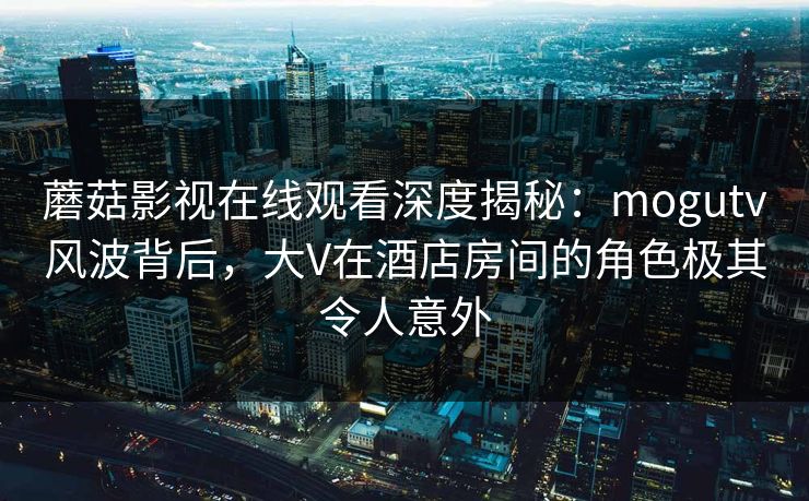 蘑菇影视在线观看深度揭秘：mogutv风波背后，大V在酒店房间的角色极其令人意外