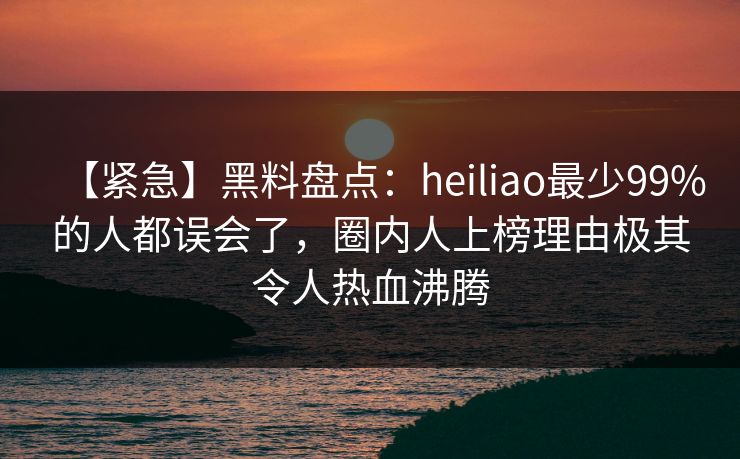 【紧急】黑料盘点：heiliao最少99%的人都误会了，圈内人上榜理由极其令人热血沸腾