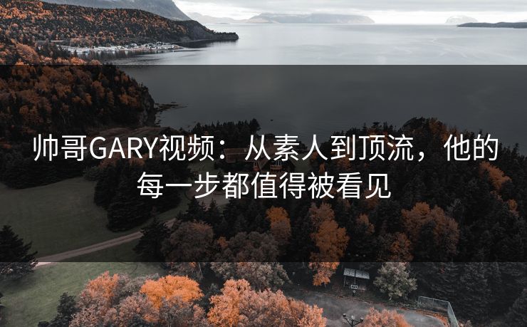 帅哥GARY视频:从素人到顶流,他的每一步都值得被看见 帅哥GARY视频:从素人到顶流,他的每一步都值得被看见