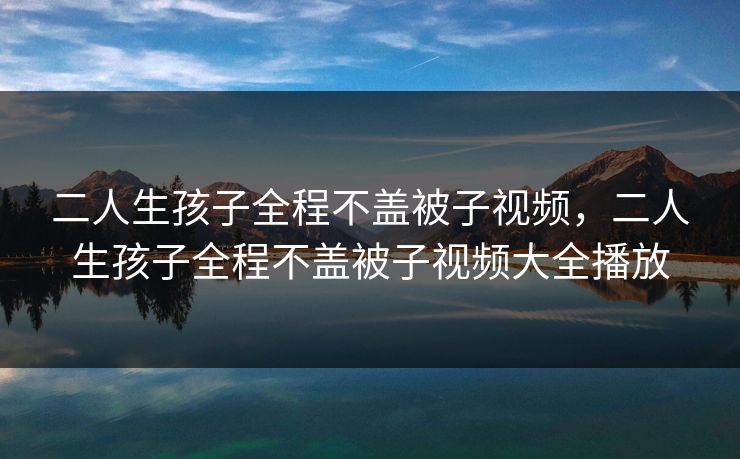 二人生孩子全程不盖被子视频，二人生孩子全程不盖被子视频大全播放