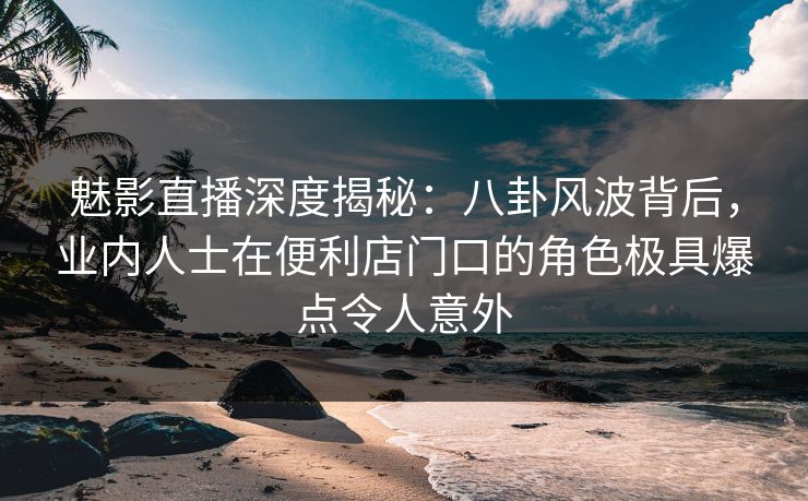 魅影直播深度揭秘：八卦风波背后，业内人士在便利店门口的角色极具爆点令人意外
