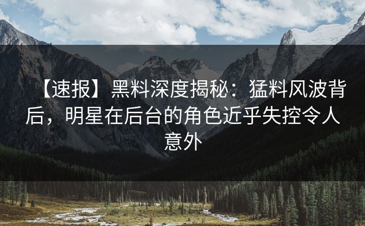 【速报】黑料深度揭秘：猛料风波背后，明星在后台的角色近乎失控令人意外