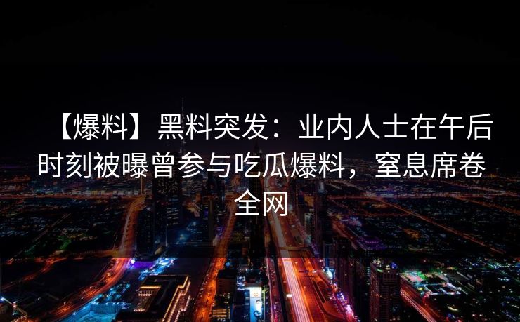 【爆料】黑料突发:业内人士在午后时刻被曝曾参与吃瓜爆料,窒息席卷全网 【爆料】黑料突发:业内人士在午后时刻被曝曾参与吃瓜爆料,窒息席卷全网