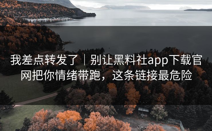我差点转发了｜别让黑料社app下载官网把你情绪带跑，这条链接最危险