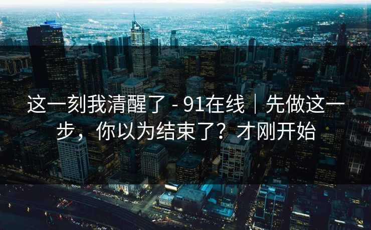 这一刻我清醒了 - 91在线｜先做这一步，你以为结束了？才刚开始