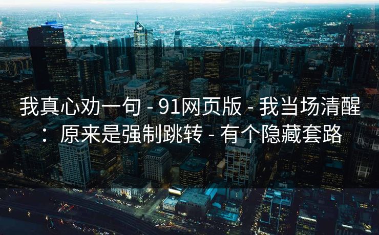 我真心劝一句 - 91网页版 - 我当场清醒：原来是强制跳转 - 有个隐藏套路