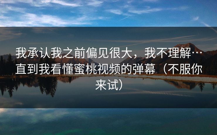 我承认我之前偏见很大，我不理解…直到我看懂蜜桃视频的弹幕（不服你来试）