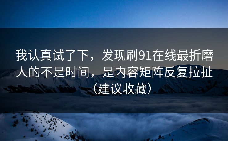 我认真试了下，发现刷91在线最折磨人的不是时间，是内容矩阵反复拉扯（建议收藏）