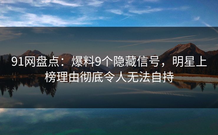 91网盘点：爆料9个隐藏信号，明星上榜理由彻底令人无法自持